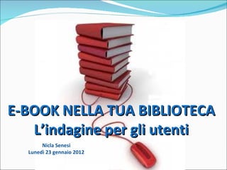 E-BOOK NELLA TUA BIBLIOTECA L’indagine per gli utenti Nicla Senesi Lunedì 23 gennaio 2012 