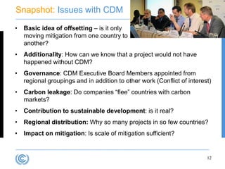 Snapshot: Issues with CDM

•   Basic idea of offsetting – is it only
    moving mitigation from one country to
    another?
•   Additionality: How can we know that a project would not have
    happened without CDM?
•   Governance: CDM Executive Board Members appointed from
    regional groupings and in addition to other work (Conflict of interest)
•   Carbon leakage: Do companies “flee” countries with carbon
    markets?
•   Contribution to sustainable development: is it real?
•   Regional distribution: Why so many projects in so few countries?
•   Impact on mitigation: Is scale of mitigation sufficient?


                                                                         12
 