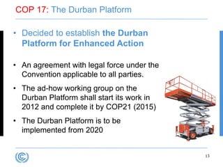 COP 17: The Durban Platform

• Decided to establish the Durban
  Platform for Enhanced Action

• An agreement with legal force under the
  Convention applicable to all parties.
• The ad-how working group on the
  Durban Platform shall start its work in
  2012 and complete it by COP21 (2015)
• The Durban Platform is to be
  implemented from 2020


                                            13
 