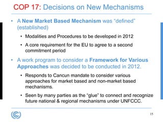 COP 17: Decisions on New Mechanisms
• A New Market Based Mechanism was “defined”
  (established)
   • Modalities and Procedures to be developed in 2012
   • A core requirement for the EU to agree to a second
     commitment period

• A work program to consider a Framework for Various
  Approaches was decided to be conducted in 2012.
   • Responds to Cancun mandate to consider various
     approaches for market based and non-market based
     mechanisms.
   • Seen by many parties as the “glue” to connect and recognize
     future national & regional mechanisms under UNFCCC.

                                                              15
 