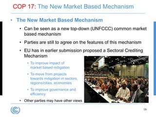 COP 17: The New Market Based Mechanism

• The New Market Based Mechanism
   • Can be seen as a new top-down (UNFCCC) common market
     based mechanism
   • Parties are still to agree on the features of this mechanism
   • EU has in earlier submission proposed a Sectoral Crediting
     Mechanism
       • To improve impact of
         market based mitigation
       • To move from projects
         towards mitigation in sectors,
         regions/cities, economies
       • To improve governance and
         efficiency
   • Other parties may have other views

                                                                    16
 