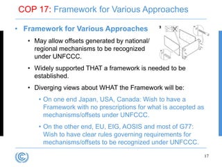 COP 17: Framework for Various Approaches

• Framework for Various Approaches
   • May allow offsets generated by national/
     regional mechanisms to be recognized
     under UNFCCC.
   • Widely supported THAT a framework is needed to be
     established.
   • Diverging views about WHAT the Framework will be:
      • On one end Japan, USA, Canada: Wish to have a
        Framework with no prescriptions for what is accepted as
        mechanisms/offsets under UNFCCC.
      • On the other end, EU, EIG, AOSIS and most of G77:
        Wish to have clear rules governing requirements for
        mechanisms/offsets to be recognized under UNFCCC.

                                                                  17
 
