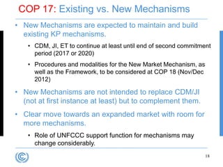 COP 17: Existing vs. New Mechanisms
• New Mechanisms are expected to maintain and build
  existing KP mechanisms.
    • CDM, JI, ET to continue at least until end of second commitment
      period (2017 or 2020)
    • Procedures and modalities for the New Market Mechanism, as
      well as the Framework, to be considered at COP 18 (Nov/Dec
      2012)

• New Mechanisms are not intended to replace CDM/JI
  (not at first instance at least) but to complement them.
• Clear move towards an expanded market with room for
  more mechanisms.
    • Role of UNFCCC support function for mechanisms may
      change considerably.
                                                                   18
 