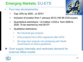 Emerging Markets: EU-ETS
•   Four key developments:
    •   Cap: 20% by 2020…or 30%?
    •   Inclusion of aviation from 1 January 2012 (183 Mt CO2-e/year)
    •   Quantitative restrictions: ~2,4 billion t CO2-e from 2008 to
        2020. To be reached by mid-2013?
    •   Qualitative restrictions:
        •   No industrial gas projects
        •   Only projects from LDCs registered after 2012
        •   No large dam projects not complying with World
            Commission on Dams guidelines

 Over supply internally and restricted demand for
  external offset credits
                                                                       19
 
