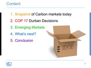 Content

  1. Snapshot of Carbon markets today
  2. COP 17 Durban Decisions
  3. Emerging Markets
  4. What‟s next?
  5. Conclusion




                                        2
 