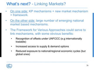 What‟s next? - Linking Markets?
•   On one side: KP mechanisms + new market mechanism
    + framework.
•   On the other side: large number of emerging national
    market based mechanisms.
•   The Framework for Various Approaches could serve to
    link mechanisms, with some obvious benefits:
    •   Recognition of offsets under UNFCCC (e.g internationally
        tradable)
    •   Increased access to supply & demand options
    •   Reduced exposure to national/regional economic cycles (but
        global ones)



                                                                     26
 