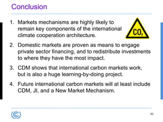 Conclusion

1. Markets mechanisms are highly likely to
   remain key components of the international
   climate cooperation architecture.
2. Domestic markets are proven as means to engage
   private sector financing, and to redistribute investments
   to where they have the most impact.
3. CDM shows that international carbon markets work,
   but is also a huge learning-by-doing project.
4. Future international carbon markets will at least include
   CDM, JI, and a New Market Mechanism.



                                                           30
 