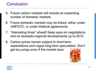 Conclusion

5. Future carbon markets will include an expanding
   number of domestic markets.
6. Future domestic markets may be linked, either under
   UNFCCC, or under bilateral agreements.
7. “Interesting times” ahead! Keep eyes on negotiations
   and on domestic-regional developments up to 2015.
8. Carbon prices remain subject to short-term
   expectations and vague long-term speculation. Don‟t
   get too jumpy even if the market does.




                                                          31
 