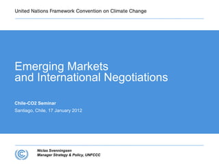 Emerging Markets
and International Negotiations

Chile-CO2 Seminar
Santiago, Chile, 17 January 2012




          Niclas Svenningsen
          Manager Strategy & Policy, UNFCCC
 