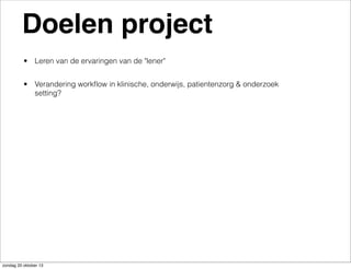 Doelen project
• Leren van de ervaringen van de "lener"
• Verandering workﬂow in klinische, onderwijs, patientenzorg & onderzoek
setting?

zondag 20 oktober 13

 