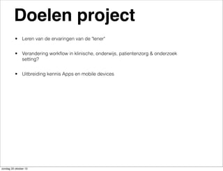 Doelen project
• Leren van de ervaringen van de "lener"
• Verandering workﬂow in klinische, onderwijs, patientenzorg & onderzoek
setting?
• Uitbreiding kennis Apps en mobile devices

zondag 20 oktober 13

 