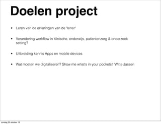 Doelen project
• Leren van de ervaringen van de "lener"
• Verandering workﬂow in klinische, onderwijs, patientenzorg & onderzoek
setting?
• Uitbreiding kennis Apps en mobile devices
• Wat moeten we digitaliseren? Show me what's in your pockets! "Witte Jassen

zondag 20 oktober 13

 