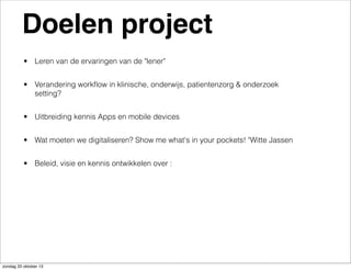 Doelen project
• Leren van de ervaringen van de "lener"
• Verandering workﬂow in klinische, onderwijs, patientenzorg & onderzoek
setting?
• Uitbreiding kennis Apps en mobile devices
• Wat moeten we digitaliseren? Show me what's in your pockets! "Witte Jassen
• Beleid, visie en kennis ontwikkelen over :

zondag 20 oktober 13

 
