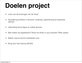 Doelen project
• Leren van de ervaringen van de "lener"
• Verandering workﬂow in klinische, onderwijs, patientenzorg & onderzoek
setting?
• Uitbreiding kennis Apps en mobile devices
• Wat moeten we digitaliseren? Show me what's in your pockets! "Witte Jassen
• Beleid, visie en kennis ontwikkelen over :
• Bring Your Own Device (BYOD)

zondag 20 oktober 13

 