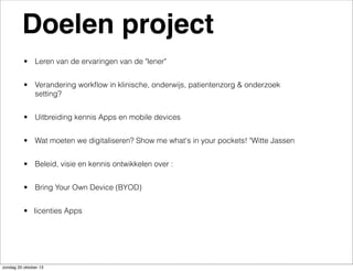 Doelen project
• Leren van de ervaringen van de "lener"
• Verandering workﬂow in klinische, onderwijs, patientenzorg & onderzoek
setting?
• Uitbreiding kennis Apps en mobile devices
• Wat moeten we digitaliseren? Show me what's in your pockets! "Witte Jassen
• Beleid, visie en kennis ontwikkelen over :
• Bring Your Own Device (BYOD)
• licenties Apps

zondag 20 oktober 13

 