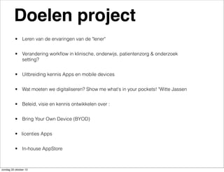 Doelen project
• Leren van de ervaringen van de "lener"
• Verandering workﬂow in klinische, onderwijs, patientenzorg & onderzoek
setting?
• Uitbreiding kennis Apps en mobile devices
• Wat moeten we digitaliseren? Show me what's in your pockets! "Witte Jassen
• Beleid, visie en kennis ontwikkelen over :
• Bring Your Own Device (BYOD)
• licenties Apps
• In-house AppStore

zondag 20 oktober 13

 