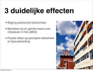 3 duidelijke effecten
• Stijging persoonlijk klantcontact
• Betrokken bij en geïnformeerd over
initiatieven in het UMCG
• Positief effect op perceptie bibliotheek
en bewustwording

zondag 20 oktober 13

 