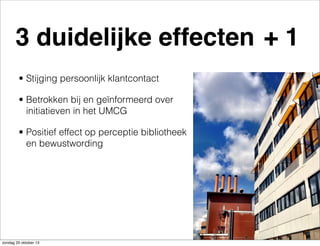 3 duidelijke effecten + 1
• Stijging persoonlijk klantcontact
• Betrokken bij en geïnformeerd over
initiatieven in het UMCG
• Positief effect op perceptie bibliotheek
en bewustwording

zondag 20 oktober 13

 