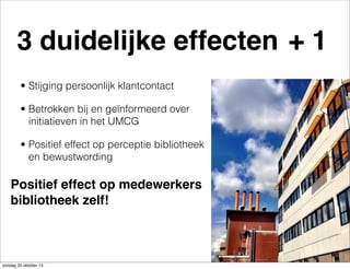 3 duidelijke effecten + 1
• Stijging persoonlijk klantcontact
• Betrokken bij en geïnformeerd over
initiatieven in het UMCG
• Positief effect op perceptie bibliotheek
en bewustwording

Positief effect op medewerkers
bibliotheek zelf!

zondag 20 oktober 13

 