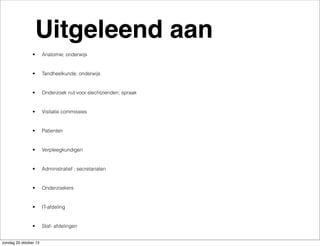 Uitgeleend aan
•

Anatomie; onderwijs

•

Tandheelkunde; onderwijs

•

Onderzoek nut voor slechtzienden; spraak

•

Visitatie commissies

•

Patienten

•

Verpleegkundigen

•

Administratief ; secretariaten

•

Onderzoekers

•

IT-afdeling

•

Staf- afdelingen

zondag 20 oktober 13

 