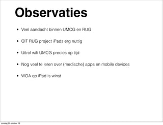 Observaties
• Veel aandacht binnen UMCG en RUG
• CIT RUG project iPads erg nuttig
• Uitrol wiﬁ UMCG precies op tijd
• Nog veel te leren over (medische) apps en mobile devices
• WOA op iPad is winst

zondag 20 oktober 13

 