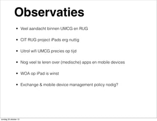 Observaties
• Veel aandacht binnen UMCG en RUG
• CIT RUG project iPads erg nuttig
• Uitrol wiﬁ UMCG precies op tijd
• Nog veel te leren over (medische) apps en mobile devices
• WOA op iPad is winst
• Exchange & mobile device management policy nodig?

zondag 20 oktober 13

 