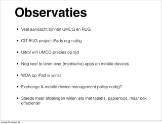 Observaties
• Veel aandacht binnen UMCG en RUG
• CIT RUG project iPads erg nuttig
• Uitrol wiﬁ UMCG precies op tijd
• Nog veel te leren over (medische) apps en mobile devices
• WOA op iPad is winst
• Exchange & mobile device management policy nodig?
• Steeds meer afdelingen willen iets met tablets; papierloos, maar ook
effecienter

zondag 20 oktober 13

 