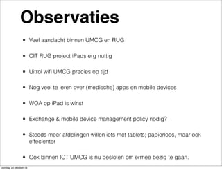 Observaties
• Veel aandacht binnen UMCG en RUG
• CIT RUG project iPads erg nuttig
• Uitrol wiﬁ UMCG precies op tijd
• Nog veel te leren over (medische) apps en mobile devices
• WOA op iPad is winst
• Exchange & mobile device management policy nodig?
• Steeds meer afdelingen willen iets met tablets; papierloos, maar ook
effecienter
• Ook binnen ICT UMCG is nu besloten om ermee bezig te gaan.
zondag 20 oktober 13

 