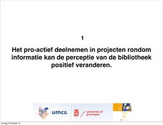 1

Het pro-actief deelnemen in projecten rondom
informatie kan de perceptie van de bibliotheek
positief veranderen.

zondag 20 oktober 13

 