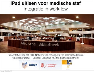iPad uitleen voor medische staf
Integratie in workﬂow

Presentatie voor het NIC, Netwerk van managers van Informatie Centra
18 oktober 2013. Lokatie: Erasmus MC Medische Bibliotheek

zondag 20 oktober 13

 