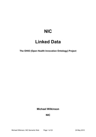 NIC <br />Linked Data <br />The OHIO (Open Health Innovation Ontology) Project<br />Michael Wilkinson<br />NIC <br />Executive Summary<br />The emergence of the semantic web provides a significant opportunity to improve the speed and quality of decision-making in the area of health technology innovations.  <br />This Business Case documents how the NIC will continue to develop its semantic web capability in order to deliver significant benefits to key stakeholder groups.  This document starts with a detailed analysis of the current market conditions. It then outlines NIC progress to date as well as projected deliverables for June and October.   This document then considers potential benefits to the NHS, and the approach to evaluation as a function of ongoing improvement.  This document also presents a risk analysis, including a discussion on how such risk will be mitigated – thus ensuring that the potential benefits are likely to be realized.<br />The projected benefits arising from this investment, which will be measured, are expected to exceed the cost of this initial investment by a significant margin.<br />The NIC Linked Data Initiative will contribute to a number of key deliverables that the DH is expecting from the NIC, including contribution to improved: <br />,[object Object]