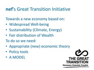 nef’s Great Transition Initiative
Towards a new economy based on:
• Widespread Well-being
• Sustainability (Climate, Energy)
• Fair distribution of Wealth
To do so we need:
• Appropriate (new) economic theory
• Policy tools
• A MODEL
 