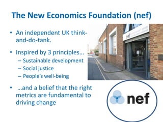 The New Economics Foundation (nef)
• An independent UK think-
  and-do-tank.
• Inspired by 3 principles…
  – Sustainable development
  – Social justice
  – People’s well-being

• …and a belief that the right
  metrics are fundamental to
  driving change
 