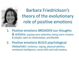Barbara Friedrickson’s
             theory of the evolutionary
              role of positive emotions
1. Positive emotions BROADEN our thoughts
   & actions: paying more attention, being more creative
    & playful, open to relationships, and flexible.
2. Positive emotions BUILD psychological
   resources: resilience, coping, physical abilities,
    emotional intelligence, social skills and self mastery.
 