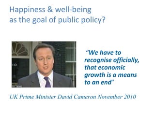 Happiness & well-being
as the goal of public policy?


                          “We have to
                          recognise officially,
                          that economic
                          growth is a means
                          to an end”

UK Prime Minister David Cameron November 2010
 