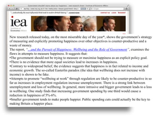 New research released today, on the most miserable day of the year*, shows the government’s strategy
of measuring and explicitly promoting happiness over other objectives is counter-productive and a
waste of money.
The report, “…and the Pursuit of Happiness: Wellbeing and the Role of Government”, examines the
flaws in attempts to measure happiness. It suggests that:
•The government should not be trying to measure or maximise happiness as an explicit policy goal.
•There is no evidence that more equal societies lead to increases in happiness.
•Contrary to widespread belief, the evidence suggests that happiness is in fact related to income and
economic growth. The so-called Easterlin paradox (the idea that wellbeing does not increase with
income) is shown to be fake.
•Attempts to promote “wellbeing at work” through regulation are likely to be counter-productive in so
far as increases in employment regulation increase unemployment. There is a strong link between
unemployment and loss of wellbeing. In general, more intrusive and bigger government leads to a loss
in wellbeing. One study finds that increasing government spending by one third would cause a
reduction in happiness of 5%-6%.
•Smaller government tends to make people happier. Public spending cuts could actually be the key to
making Britain a happier place.
 