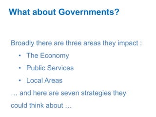 What about Governments?


Broadly there are three areas they impact :
  • The Economy
  • Public Services
  • Local Areas
… and here are seven strategies they
could think about …
 