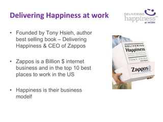 Delivering Happiness at work

• Founded by Tony Hsieh, author
  best selling book – Delivering
  Happiness & CEO of Zappos

• Zappos is a Billion $ internet
  business and in the top 10 best
  places to work in the US

• Happiness is their business
  model!
 