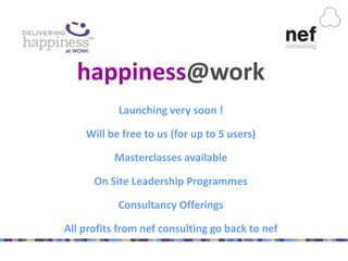 happiness@work
           Launching very soon !

    Will be free to us (for up to 5 users)

          Masterclasses available

      On Site Leadership Programmes

           Consultancy Offerings

All profits from nef consulting go back to nef
 