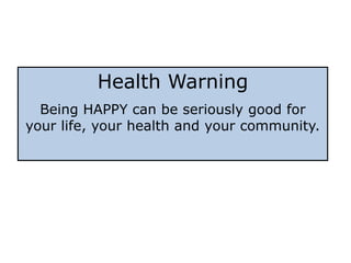 Health Warning
  Being HAPPY can be seriously good for
your life, your health and your community.
 