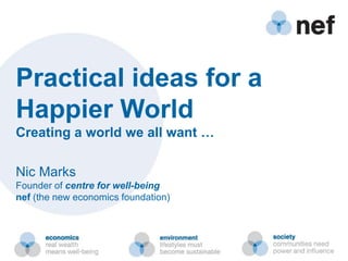 Practical ideas for a
Happier World
Creating a world we all want …

Nic Marks
Founder of centre for well-being
nef (the new economics foundation)
 