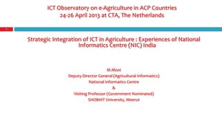 ICT Observatory on e-Agriculture in ACP Countries
24-26 April 2013 at CTA, The Netherlands
Strategic Integration of ICT in Agriculture : Experiences of National
Informatics Centre (NIC) India
M.Moni
Deputy Director General (Agricultural Informatics)
National Informatics Centre
&
Visiting Professor (Government Nominated)
SHOBHIT University, Meerut
1
 