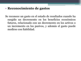 • Reconocimiento de gastos
Se reconoce un gasto en el estado de resultados cuando ha
surgido un decremento en los beneficios económicos
futuros, relacionado con un decremento en los activos o
un incremento en los pasivos, y además el gasto puede
medirse con fiabilidad.
 