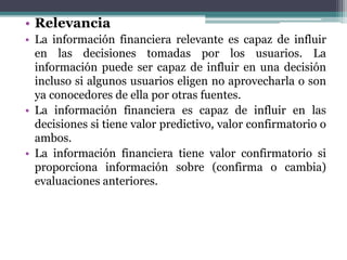 • Relevancia
• La información financiera relevante es capaz de influir
en las decisiones tomadas por los usuarios. La
información puede ser capaz de influir en una decisión
incluso si algunos usuarios eligen no aprovecharla o son
ya conocedores de ella por otras fuentes.
• La información financiera es capaz de influir en las
decisiones si tiene valor predictivo, valor confirmatorio o
ambos.
• La información financiera tiene valor confirmatorio si
proporciona información sobre (confirma o cambia)
evaluaciones anteriores.
 