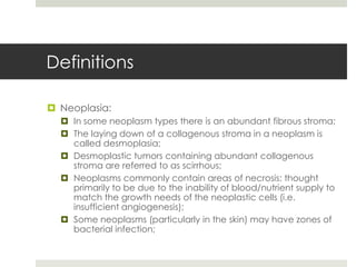 Definitions

 Neoplasia:
   In some neoplasm types there is an abundant fibrous stroma;
   The laying down of a collagenous stroma in a neoplasm is
    called desmoplasia;
   Desmoplastic tumors containing abundant collagenous
    stroma are referred to as scirrhous;
   Neoplasms commonly contain areas of necrosis: thought
    primarily to be due to the inability of blood/nutrient supply to
    match the growth needs of the neoplastic cells (i.e.
    insufficient angiogenesis);
   Some neoplasms (particularly in the skin) may have zones of
    bacterial infection;
 