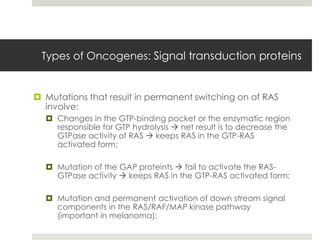 Types of Oncogenes: Signal transduction proteins


 Mutations that result in permanent switching on of RAS
  involve:
   Changes in the GTP-binding pocket or the enzymatic region
    responsible for GTP hydrolysis  net result is to decrease the
    GTPase activity of RAS  keeps RAS in the GTP-RAS
    activated form;

   Mutation of the GAP proteints  fail to activate the RAS-
    GTPase activity  keeps RAS in the GTP-RAS activated form;

   Mutation and permanent activation of down stream signal
    components in the RAS/RAF/MAP kinase pathway
    (important in melanoma);
 