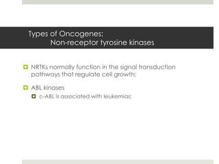 Types of Oncogenes:
       Non-receptor tyrosine kinases


 NRTKs normally function in the signal transduction
  pathways that regulate cell growth;

 ABL kinases
   c-ABL is associated with leukemias;
 