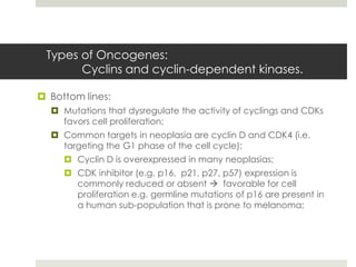 Types of Oncogenes:
       Cyclins and cyclin-dependent kinases.

 Bottom lines:
   Mutations that dysregulate the activity of cyclings and CDKs
    favors cell proliferation;
   Common targets in neoplasia are cyclin D and CDK4 (i.e.
    targeting the G1 phase of the cell cycle);
      Cyclin D is overexpressed in many neoplasias;
      CDK inhibitor (e.g. p16, p21, p27, p57) expression is
       commonly reduced or absent  favorable for cell
       proliferation e.g. germline mutations of p16 are present in
       a human sub-population that is prone to melanoma;
 
