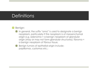 Definitions

 Benign:
   In general, the suffix “oma” is used to designate a benign
    neoplasm, particularly if the neoplasm is of messenchymal
    origin e.g. adenoma = a benign neoplasm of glandular
    origin (may or may not form glandular structures); fibroma =
    a benign neoplasm of fibrous tissue;
   Benign tumors of epithelial origin include:
    papillomas, cystomas etc.;
 