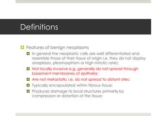 Definitions

 Features of benign neoplasms
   In general the neoplastic cells are well differentiated and
    resemble those of their tissue of origin i.e. they do not display
    anaplasia, pleomorphism or high mitotic rates;
   Not locally invasive e.g. generally do not spread through
    basement membranes of epithelia;
   Are not metastatic i.e. do not spread to distant sites;
   Typically encapsulated within fibrous tissue;
   Produces damage to local structures primarily by
    compression or distortion of the tissue;
 